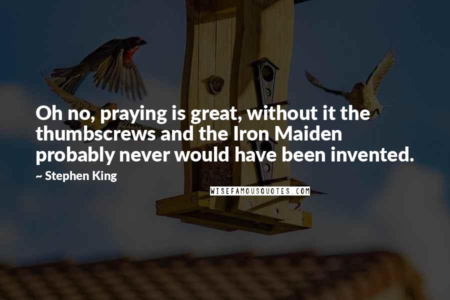 Stephen King Quotes: Oh no, praying is great, without it the thumbscrews and the Iron Maiden probably never would have been invented.