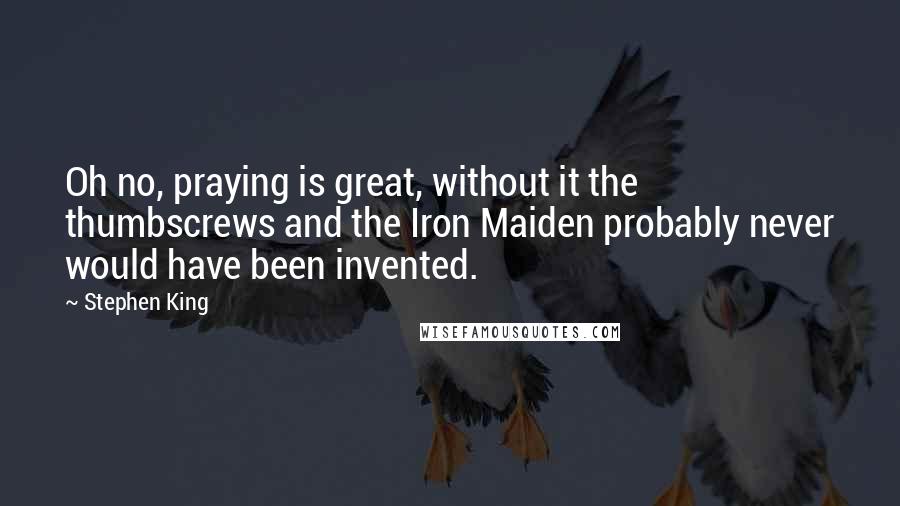 Stephen King Quotes: Oh no, praying is great, without it the thumbscrews and the Iron Maiden probably never would have been invented.