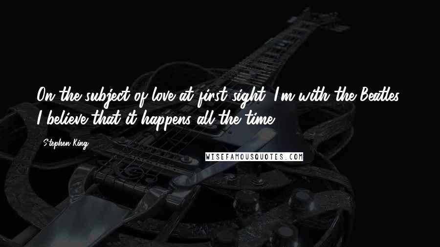 Stephen King Quotes: On the subject of love at first sight, I'm with the Beatles: I believe that it happens all the time.