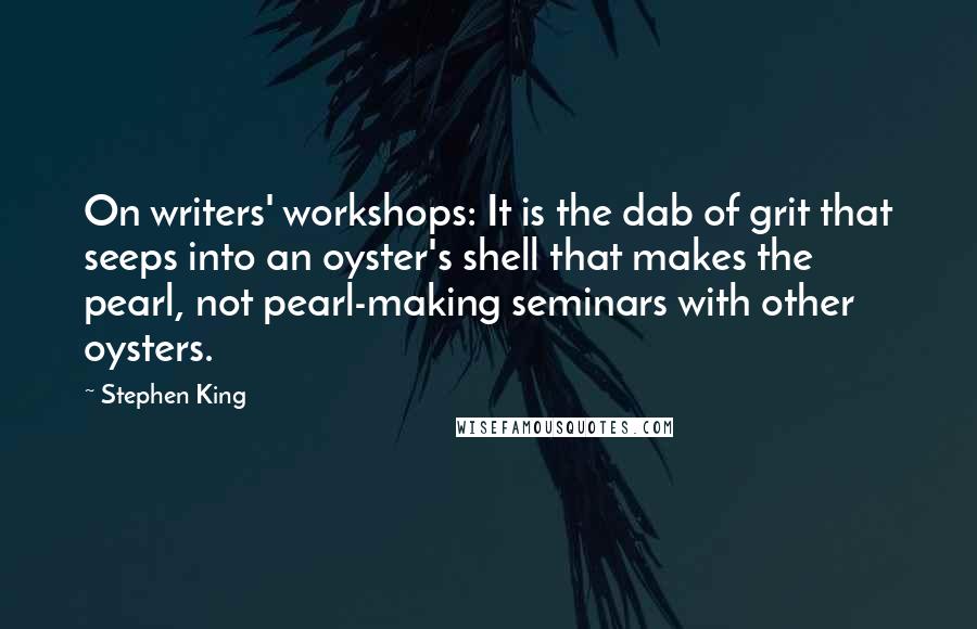 Stephen King Quotes: On writers' workshops: It is the dab of grit that seeps into an oyster's shell that makes the pearl, not pearl-making seminars with other oysters.