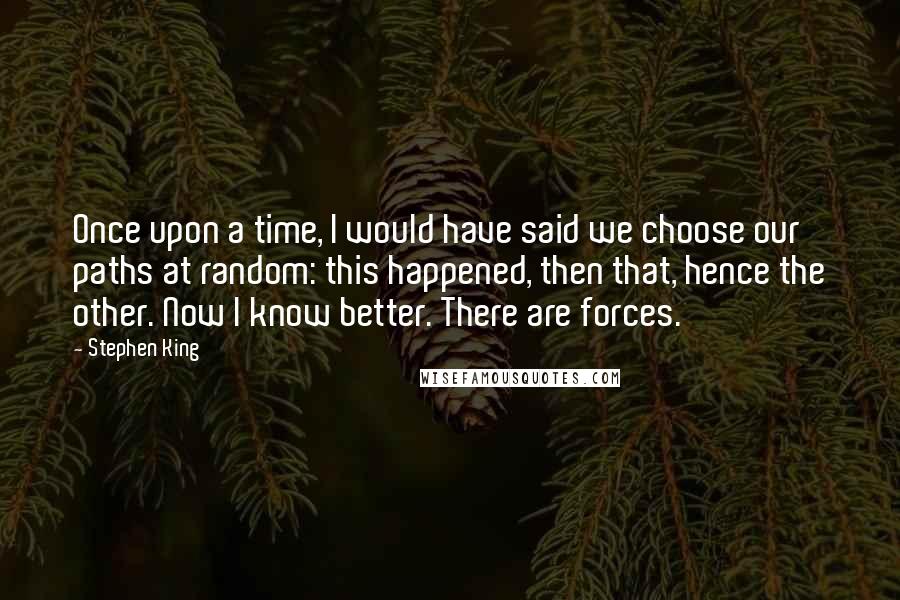 Stephen King Quotes: Once upon a time, I would have said we choose our paths at random: this happened, then that, hence the other. Now I know better. There are forces.