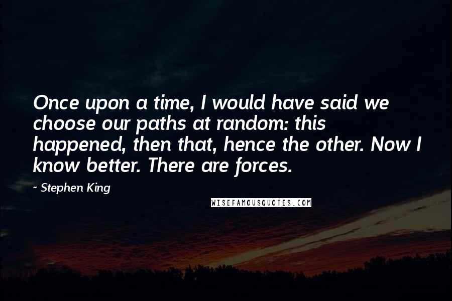 Stephen King Quotes: Once upon a time, I would have said we choose our paths at random: this happened, then that, hence the other. Now I know better. There are forces.