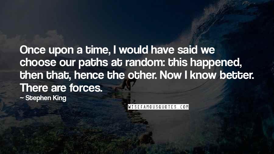 Stephen King Quotes: Once upon a time, I would have said we choose our paths at random: this happened, then that, hence the other. Now I know better. There are forces.