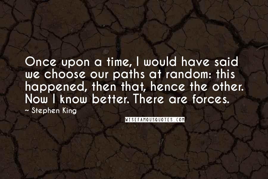 Stephen King Quotes: Once upon a time, I would have said we choose our paths at random: this happened, then that, hence the other. Now I know better. There are forces.