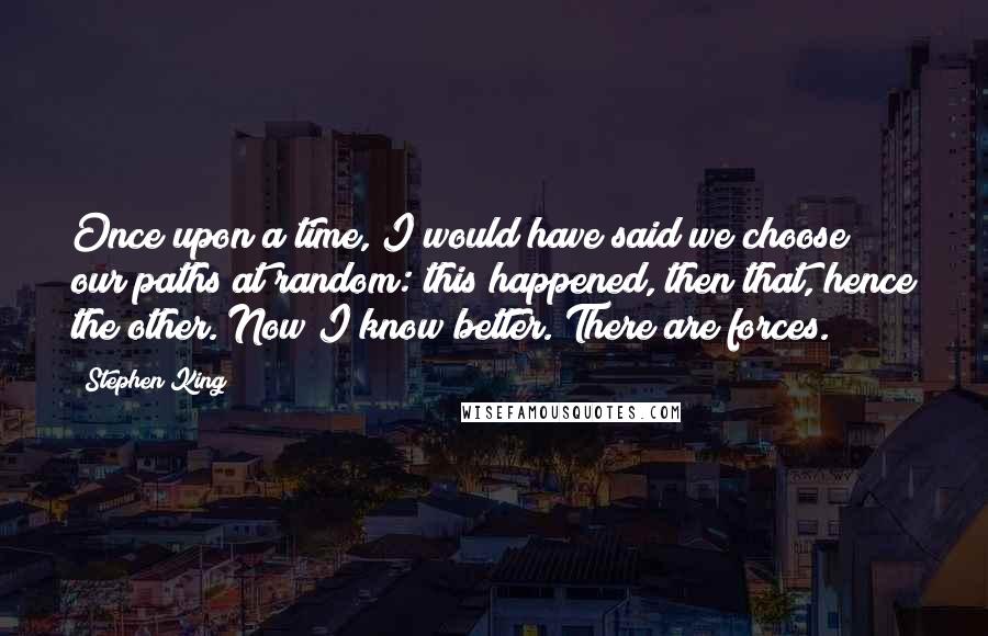 Stephen King Quotes: Once upon a time, I would have said we choose our paths at random: this happened, then that, hence the other. Now I know better. There are forces.