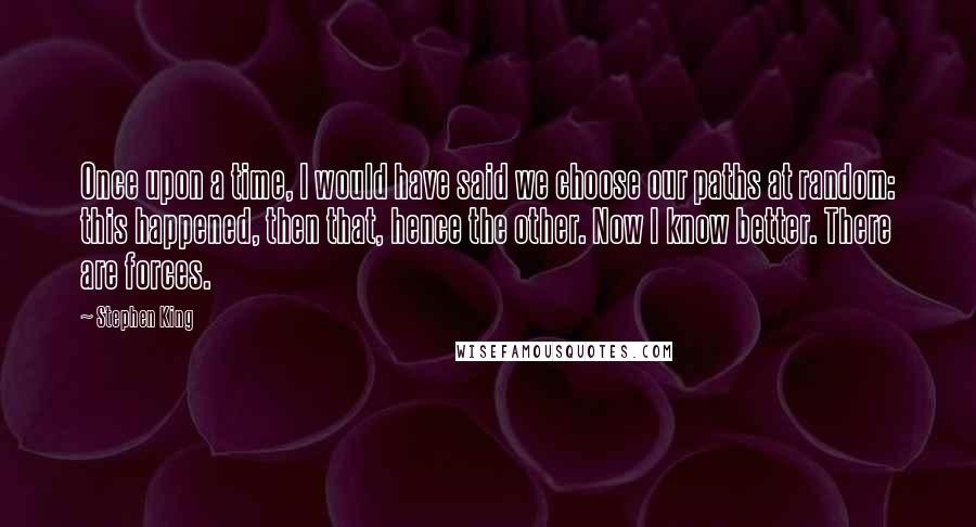 Stephen King Quotes: Once upon a time, I would have said we choose our paths at random: this happened, then that, hence the other. Now I know better. There are forces.