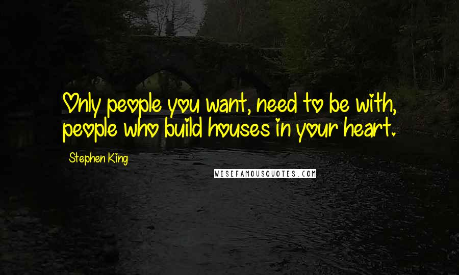 Stephen King Quotes: Only people you want, need to be with, people who build houses in your heart.