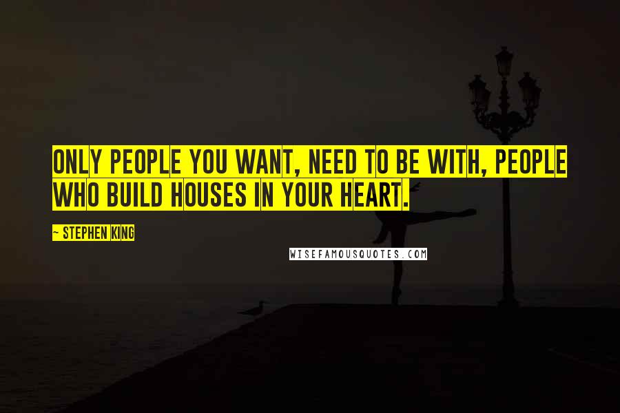 Stephen King Quotes: Only people you want, need to be with, people who build houses in your heart.