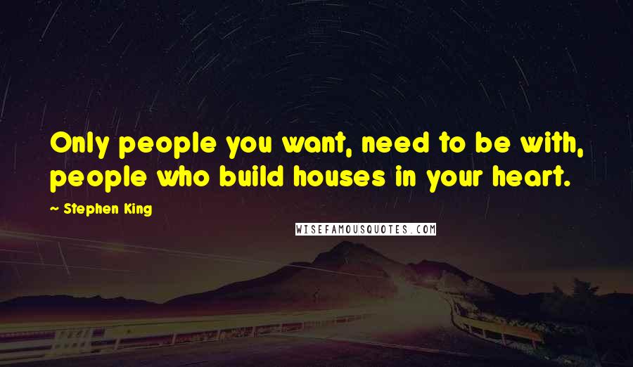 Stephen King Quotes: Only people you want, need to be with, people who build houses in your heart.