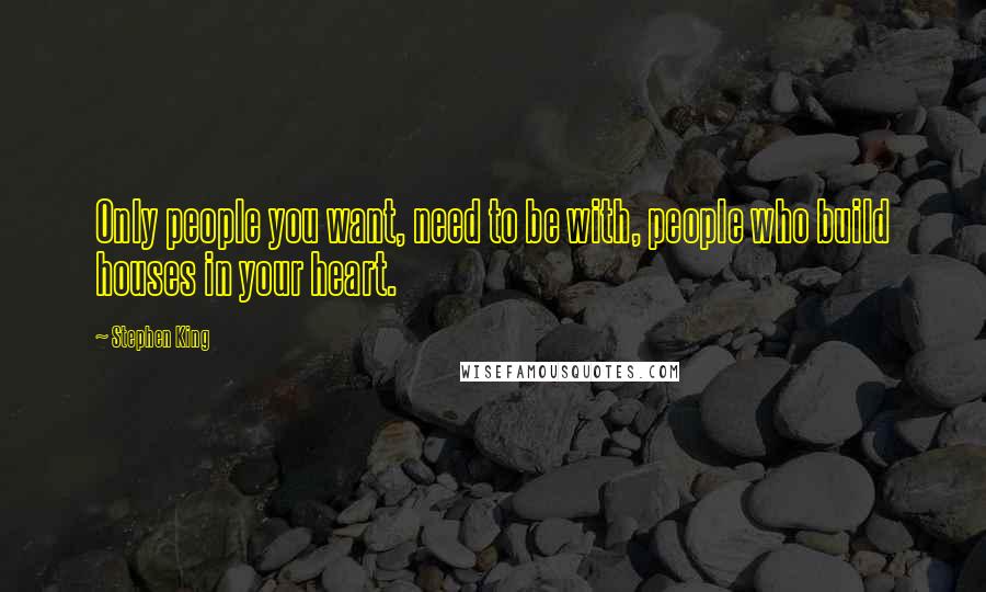 Stephen King Quotes: Only people you want, need to be with, people who build houses in your heart.