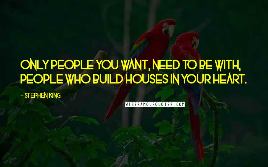 Stephen King Quotes: Only people you want, need to be with, people who build houses in your heart.