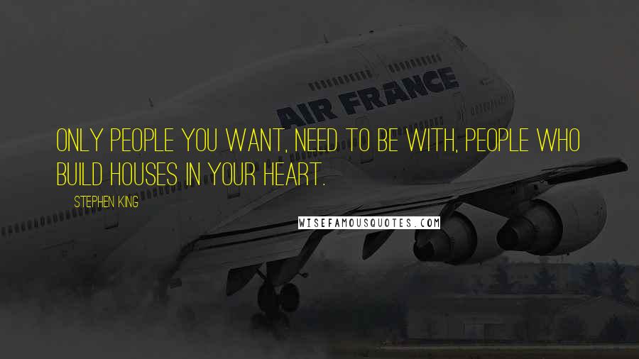 Stephen King Quotes: Only people you want, need to be with, people who build houses in your heart.