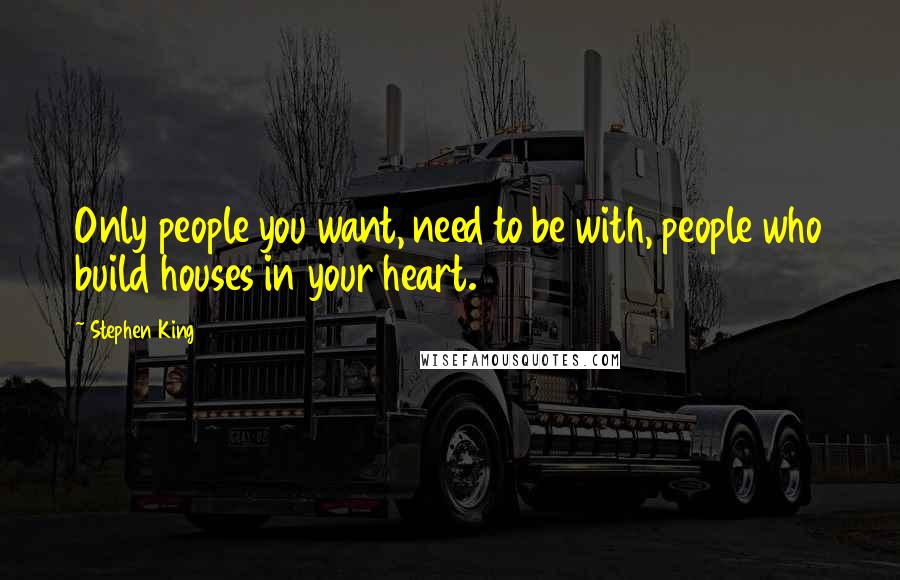 Stephen King Quotes: Only people you want, need to be with, people who build houses in your heart.