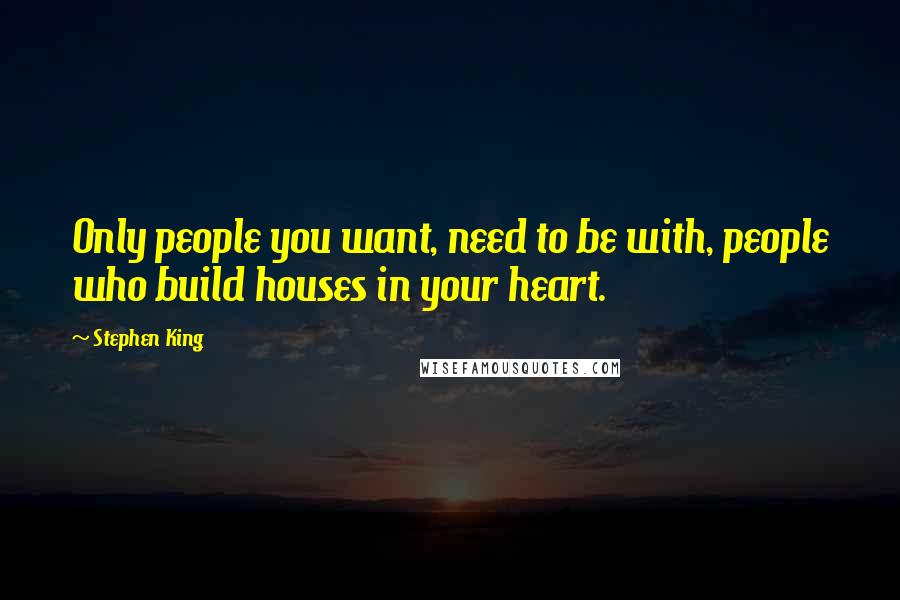 Stephen King Quotes: Only people you want, need to be with, people who build houses in your heart.