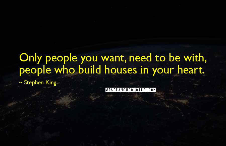 Stephen King Quotes: Only people you want, need to be with, people who build houses in your heart.