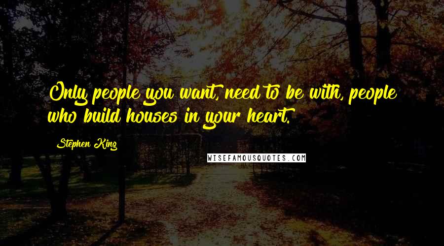 Stephen King Quotes: Only people you want, need to be with, people who build houses in your heart.