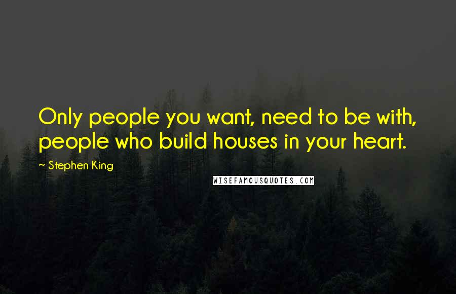 Stephen King Quotes: Only people you want, need to be with, people who build houses in your heart.