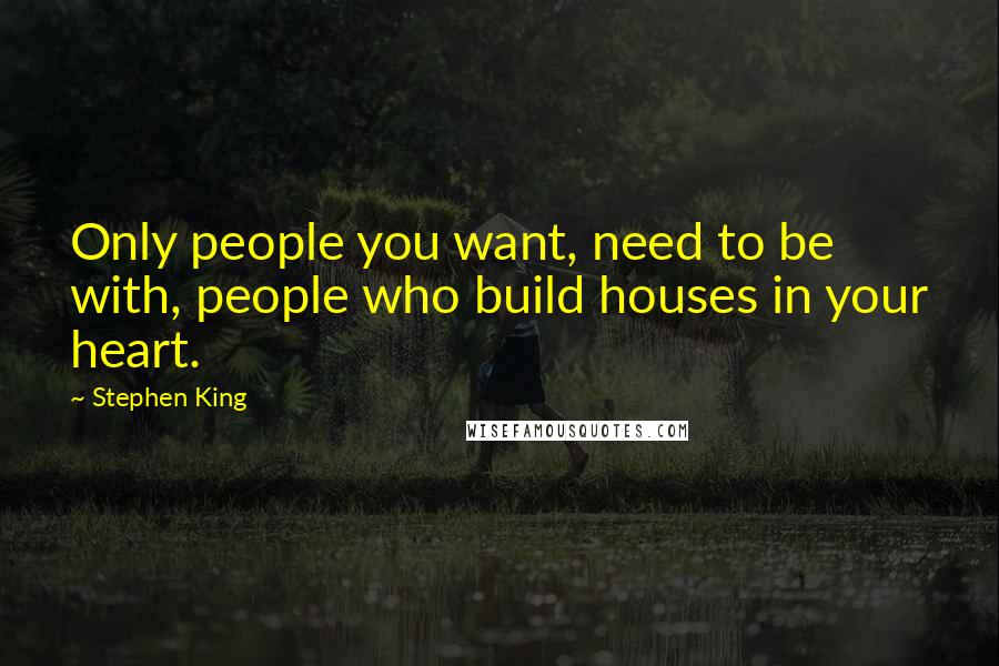 Stephen King Quotes: Only people you want, need to be with, people who build houses in your heart.