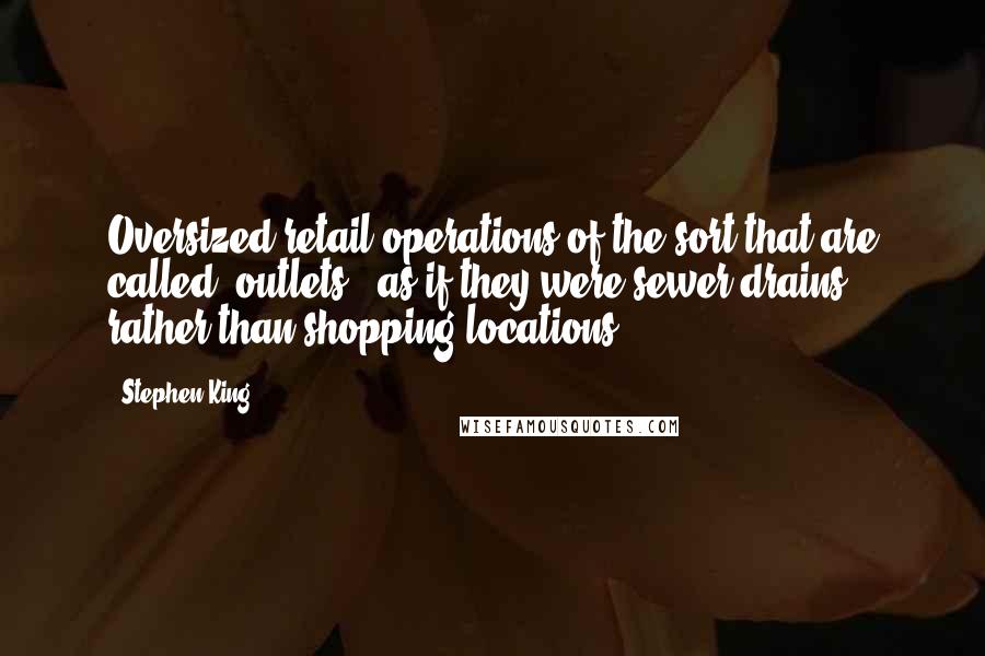 Stephen King Quotes: Oversized retail operations of the sort that are called "outlets" (as if they were sewer drains rather than shopping locations).