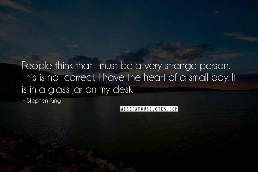 Stephen King Quotes: People think that I must be a very strange person. This is not correct. I have the heart of a small boy. It is in a glass jar on my desk.