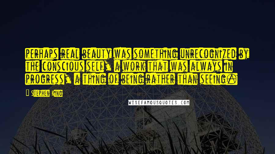 Stephen King Quotes: perhaps real beauty was something unrecognized by the conscious self, a work that was always in progress, a thing of being rather than seeing.