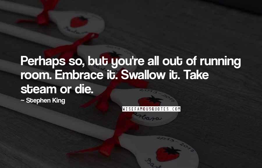 Stephen King Quotes: Perhaps so, but you're all out of running room. Embrace it. Swallow it. Take steam or die.