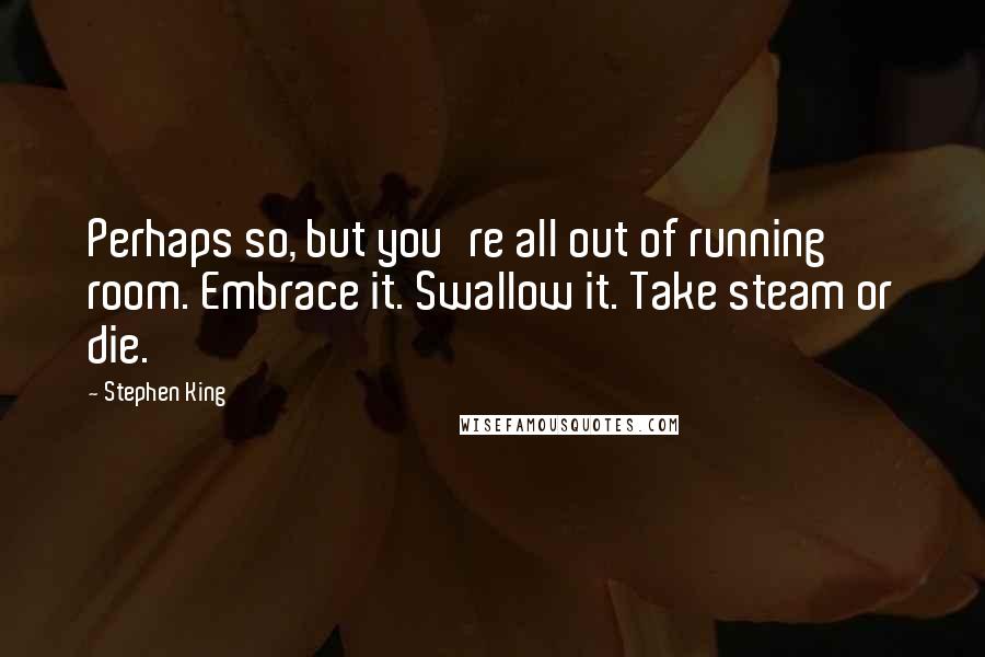 Stephen King Quotes: Perhaps so, but you're all out of running room. Embrace it. Swallow it. Take steam or die.