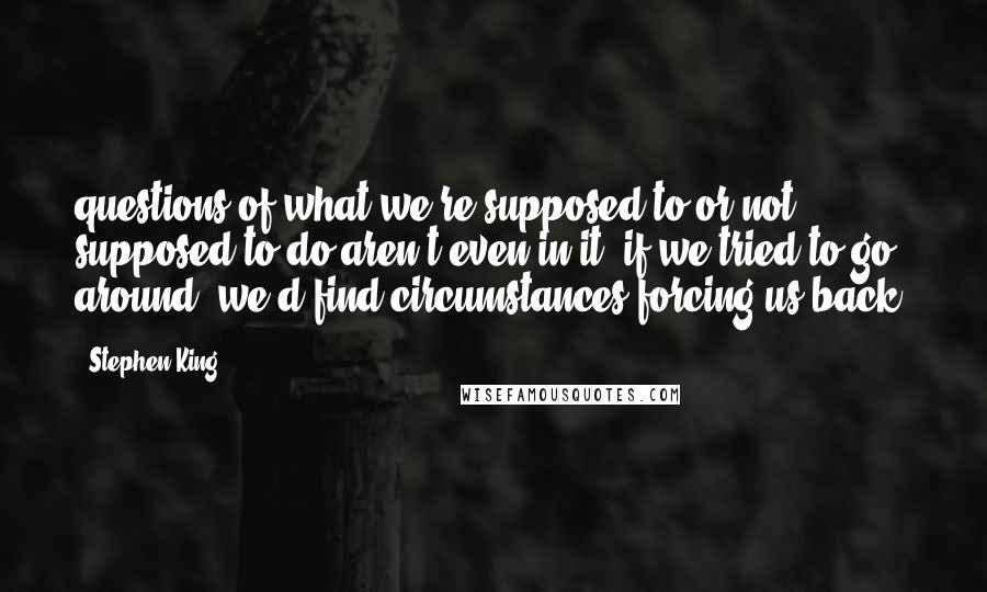 Stephen King Quotes: questions of what we're supposed to or not supposed to do aren't even in it; if we tried to go around, we'd find circumstances forcing us back.