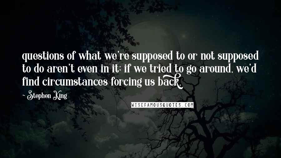 Stephen King Quotes: questions of what we're supposed to or not supposed to do aren't even in it; if we tried to go around, we'd find circumstances forcing us back.