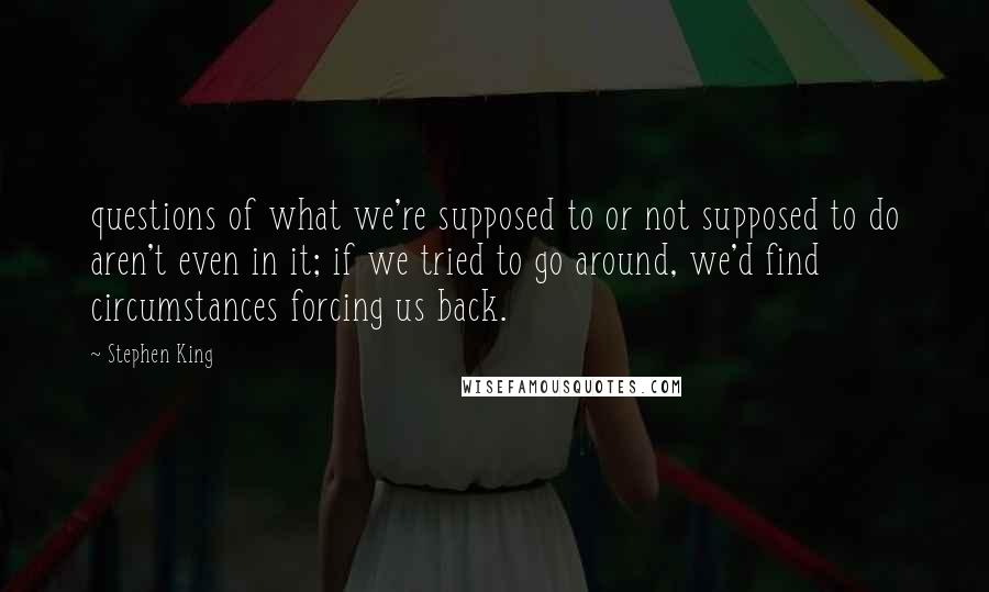 Stephen King Quotes: questions of what we're supposed to or not supposed to do aren't even in it; if we tried to go around, we'd find circumstances forcing us back.