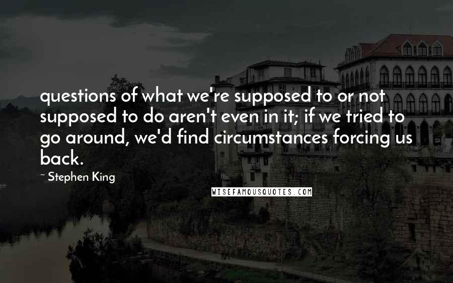 Stephen King Quotes: questions of what we're supposed to or not supposed to do aren't even in it; if we tried to go around, we'd find circumstances forcing us back.