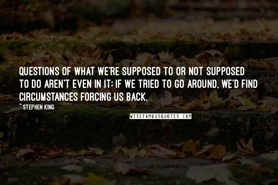 Stephen King Quotes: questions of what we're supposed to or not supposed to do aren't even in it; if we tried to go around, we'd find circumstances forcing us back.