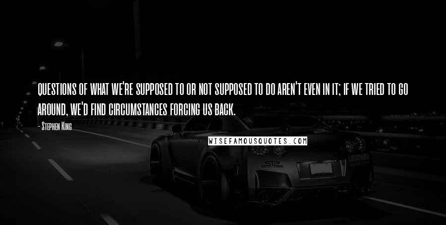 Stephen King Quotes: questions of what we're supposed to or not supposed to do aren't even in it; if we tried to go around, we'd find circumstances forcing us back.