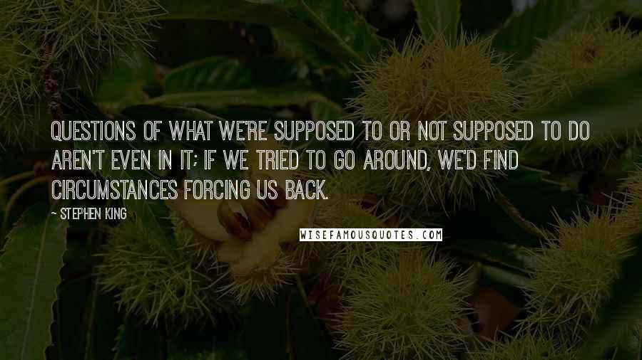 Stephen King Quotes: questions of what we're supposed to or not supposed to do aren't even in it; if we tried to go around, we'd find circumstances forcing us back.