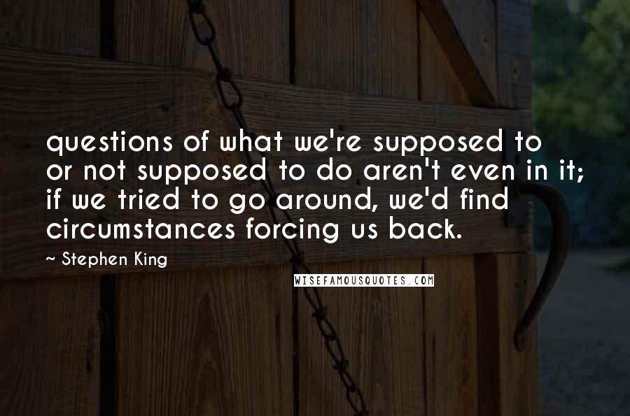 Stephen King Quotes: questions of what we're supposed to or not supposed to do aren't even in it; if we tried to go around, we'd find circumstances forcing us back.