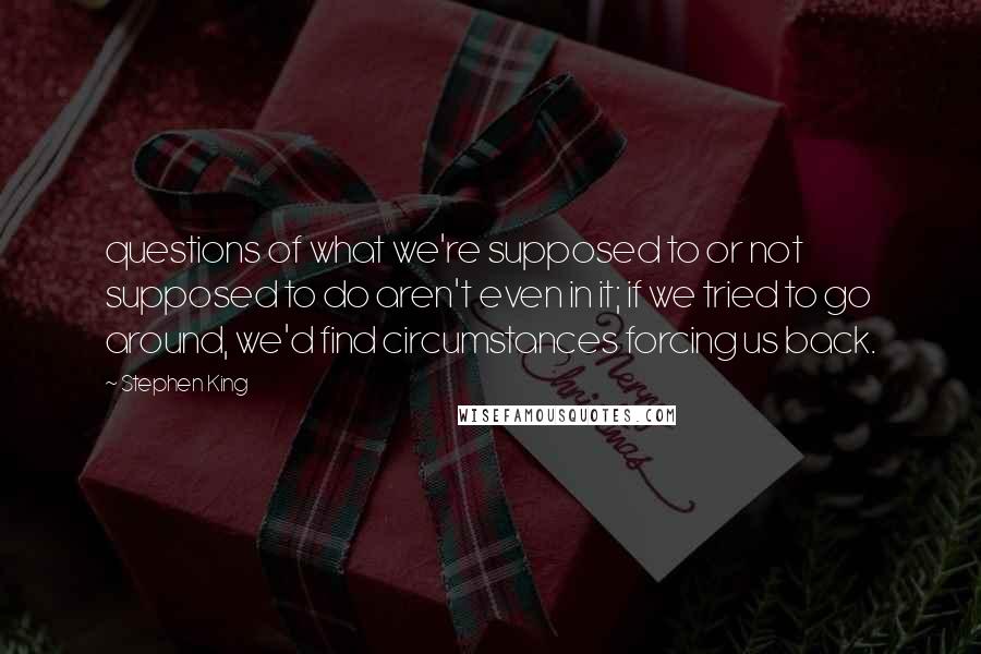 Stephen King Quotes: questions of what we're supposed to or not supposed to do aren't even in it; if we tried to go around, we'd find circumstances forcing us back.