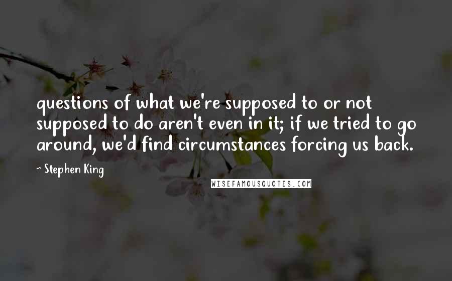 Stephen King Quotes: questions of what we're supposed to or not supposed to do aren't even in it; if we tried to go around, we'd find circumstances forcing us back.