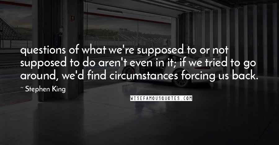 Stephen King Quotes: questions of what we're supposed to or not supposed to do aren't even in it; if we tried to go around, we'd find circumstances forcing us back.