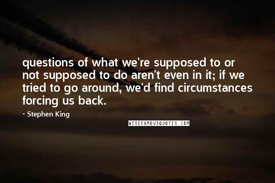 Stephen King Quotes: questions of what we're supposed to or not supposed to do aren't even in it; if we tried to go around, we'd find circumstances forcing us back.