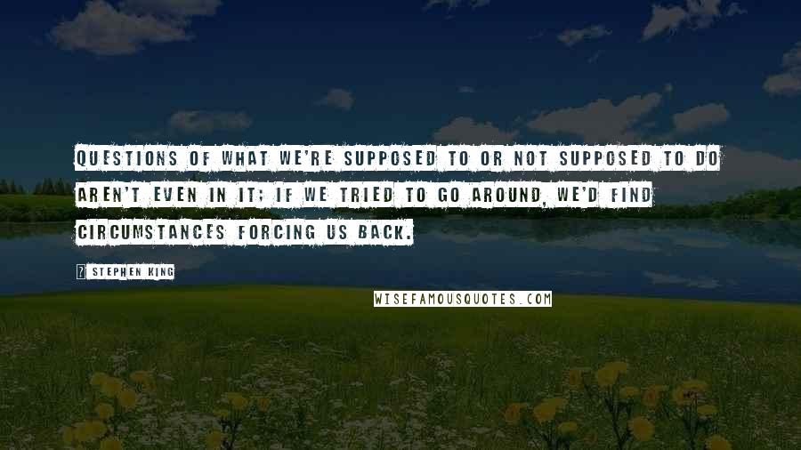 Stephen King Quotes: questions of what we're supposed to or not supposed to do aren't even in it; if we tried to go around, we'd find circumstances forcing us back.