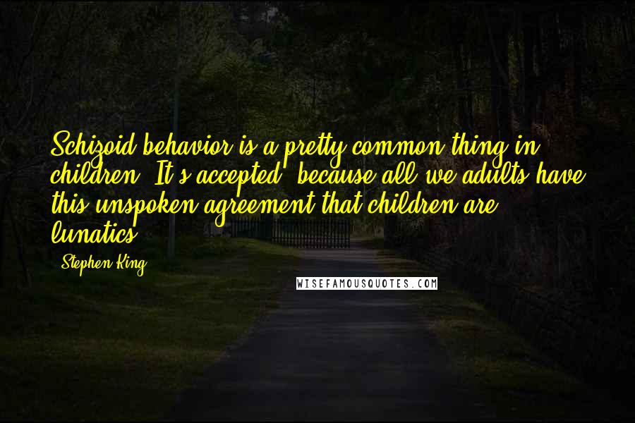 Stephen King Quotes: Schizoid behavior is a pretty common thing in children. It's accepted, because all we adults have this unspoken agreement that children are lunatics.