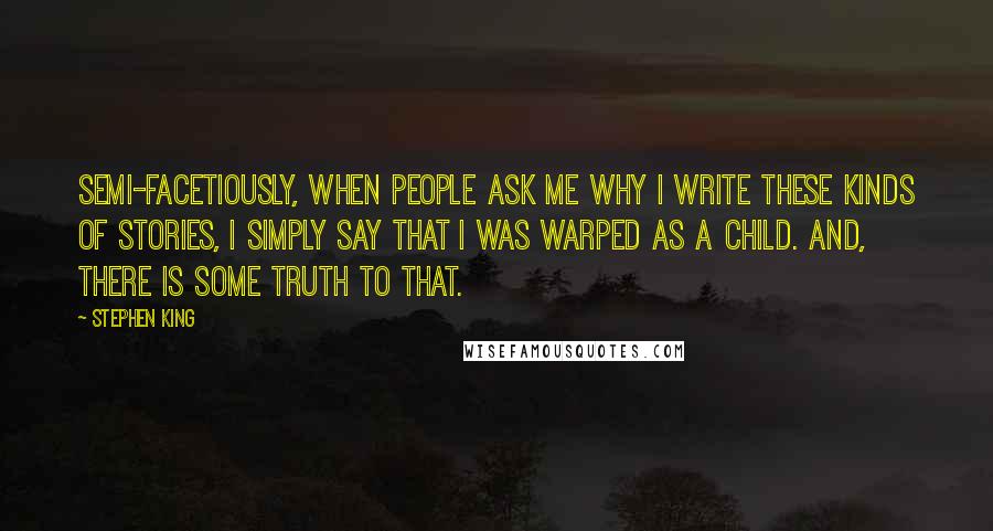 Stephen King Quotes: Semi-facetiously, when people ask me why I write these kinds of stories, I simply say that I was warped as a child. And, there is some truth to that.