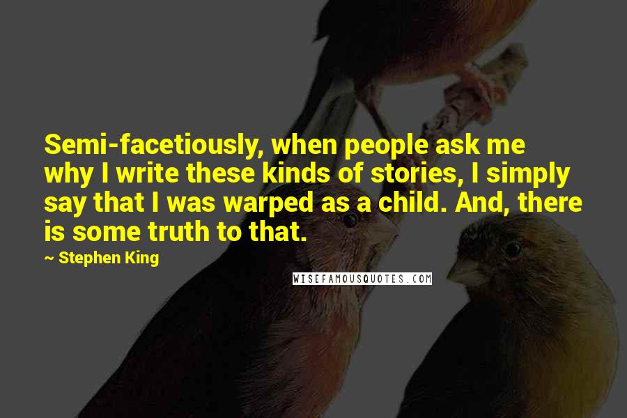 Stephen King Quotes: Semi-facetiously, when people ask me why I write these kinds of stories, I simply say that I was warped as a child. And, there is some truth to that.