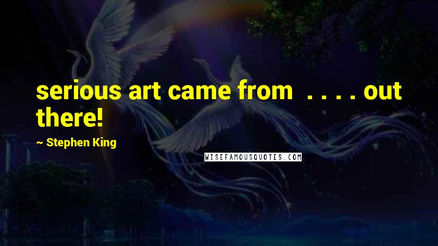 Stephen King Quotes: serious art came from  . . . . out there!