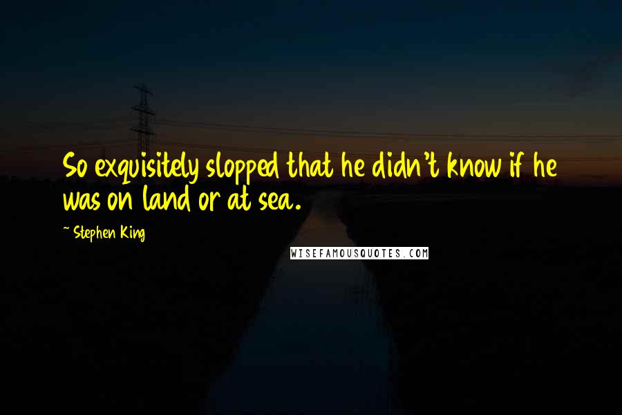 Stephen King Quotes: So exquisitely slopped that he didn't know if he was on land or at sea.