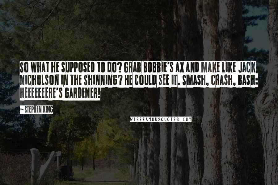 Stephen King Quotes: So what he supposed to do? Grab Bobbie's ax and make like Jack Nicholson in The Shinning? He could see it. Smash, crash, bash: Heeeeeeere's GARDENER!