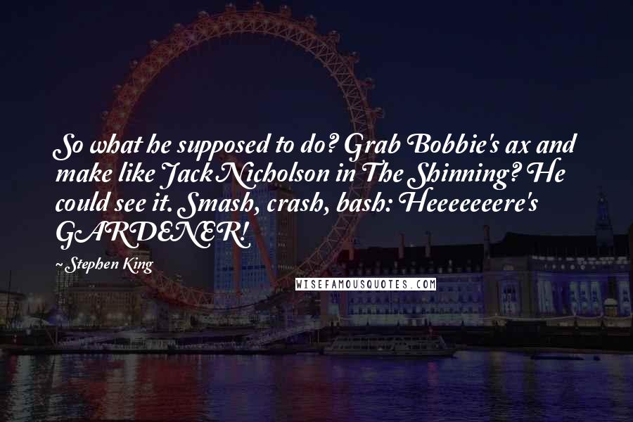 Stephen King Quotes: So what he supposed to do? Grab Bobbie's ax and make like Jack Nicholson in The Shinning? He could see it. Smash, crash, bash: Heeeeeeere's GARDENER!