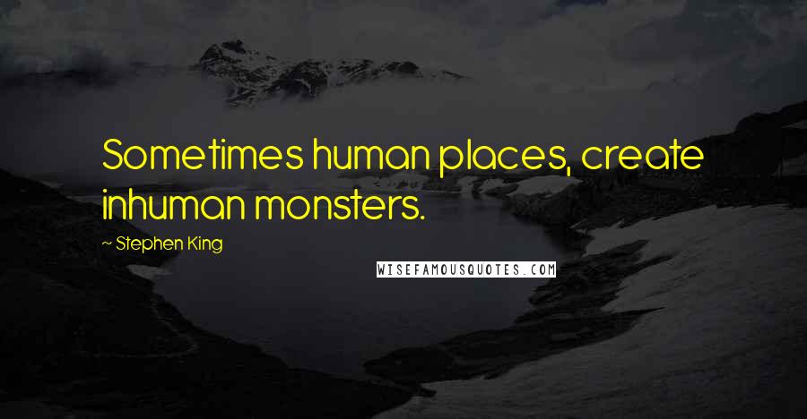 Stephen King Quotes: Sometimes human places, create inhuman monsters.