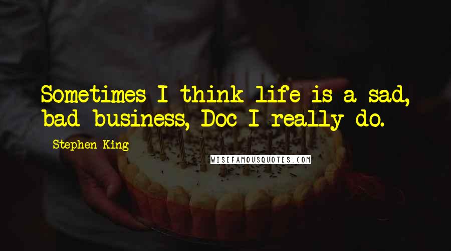 Stephen King Quotes: Sometimes I think life is a sad, bad business, Doc I really do.