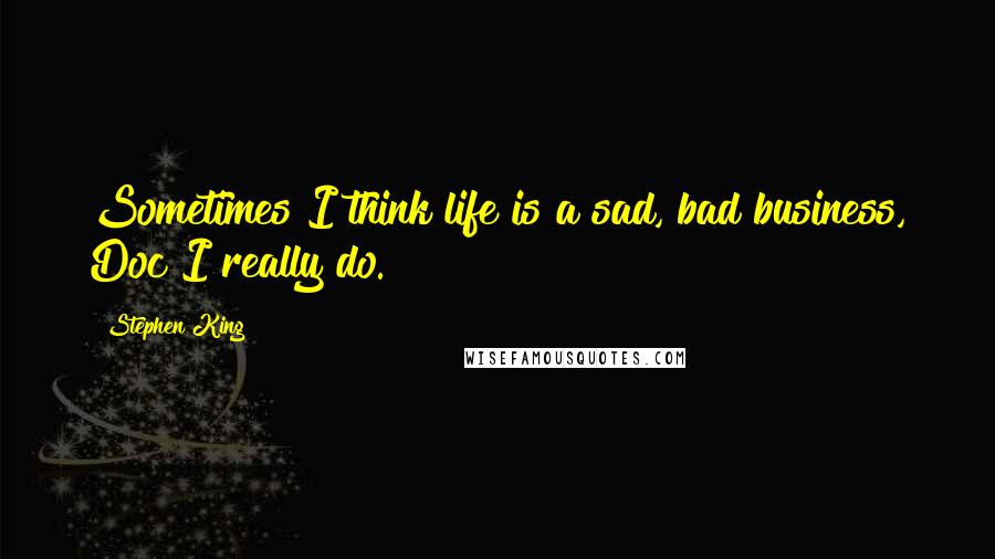 Stephen King Quotes: Sometimes I think life is a sad, bad business, Doc I really do.